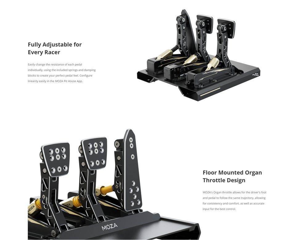 Fully Adjustable for Every Racer - Easily change the resistance or each pedal individually, using the included springs and damping
blocks to create your perfect pedal feel. Configure linearity easily in the MOzA Pit House App. Floor Mounted Organ Throttle Design - MOZA's Organ throttle allows for the driver's foot and pedal to follow the same trajectory, allowing for consistency and comfort as well as accurate Input for the best control