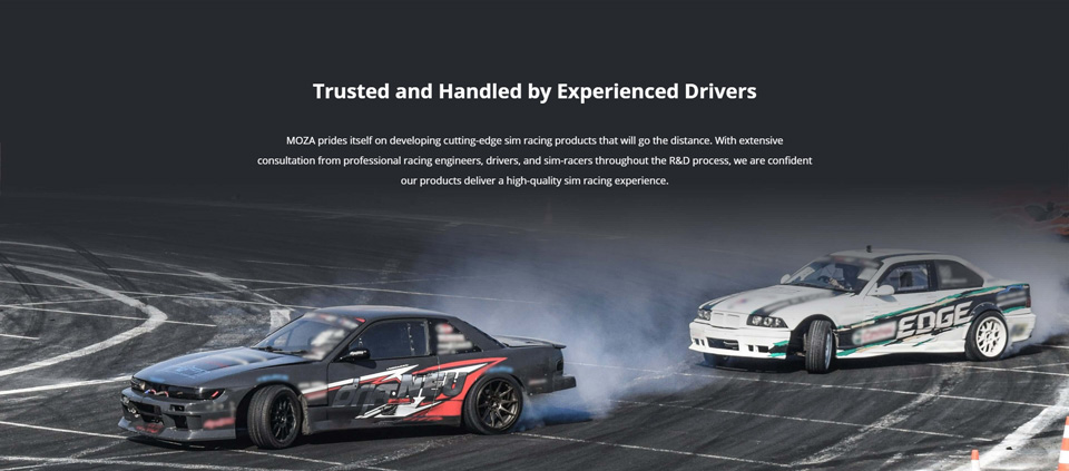 Trusted and Handled by Experienced Drivers - MOZA prides itself on developing cutting-edge sim racing products that will go the distance. With extensive consultation from professional racing engineers, drivers, and sim-racers throughout the R&D process, we are confident our products deliver a high-quality sim racing experience.