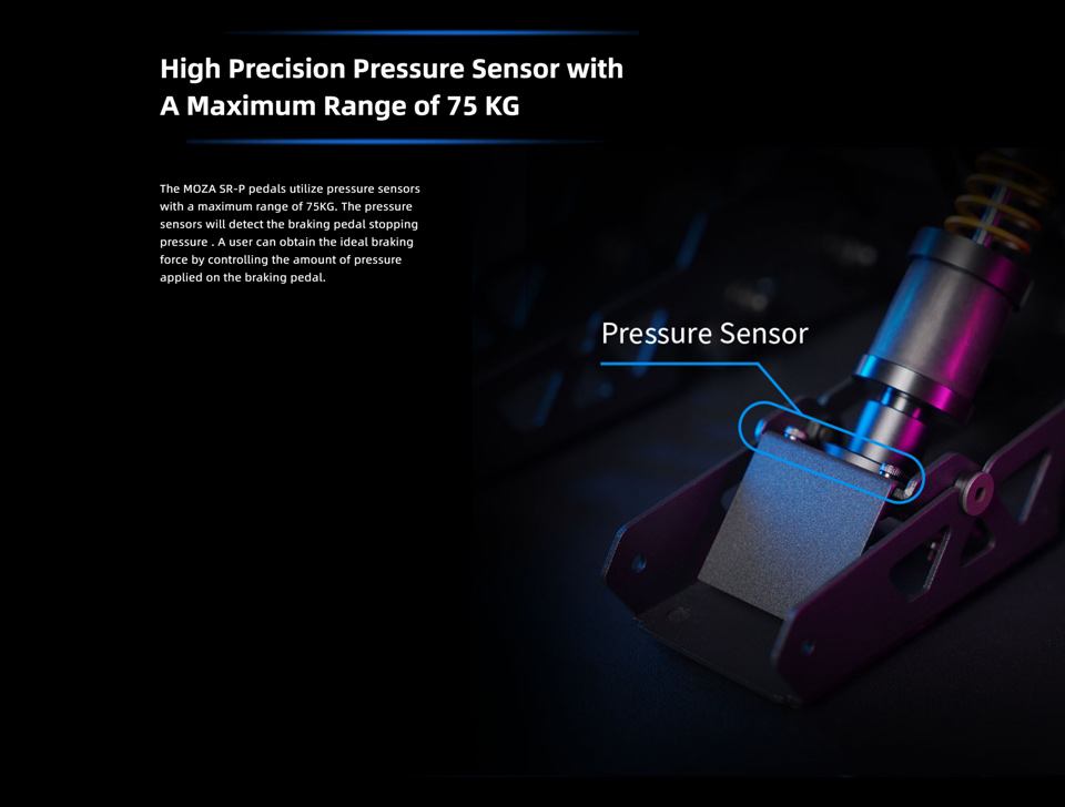 High Precision Pressure Sensor with A Maximum Range of 75 KG - The Moza SRP pedals utilize pressure sensors with a maximum range of 75KG. The pressure sensors will detect the braking pedal stopping pressure, a user can obtain the ideal braking force by controlling the amount of pressure applied on the braking pedal.