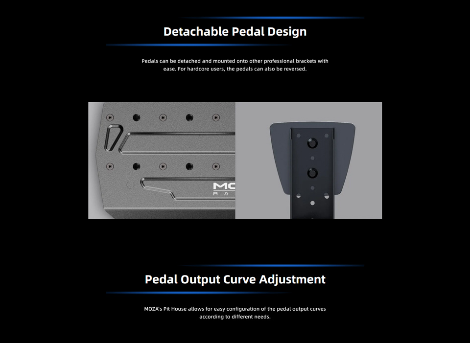 Detachable Pedal Design - Pedals can be detached and mounted onto other professional brackets with ease. For hardcore users, the pedals can also be reversed. Pedal Output Curve Adjustment - MOZA's Pit House allows for easy configuration of the pedal output curves according to different needs.