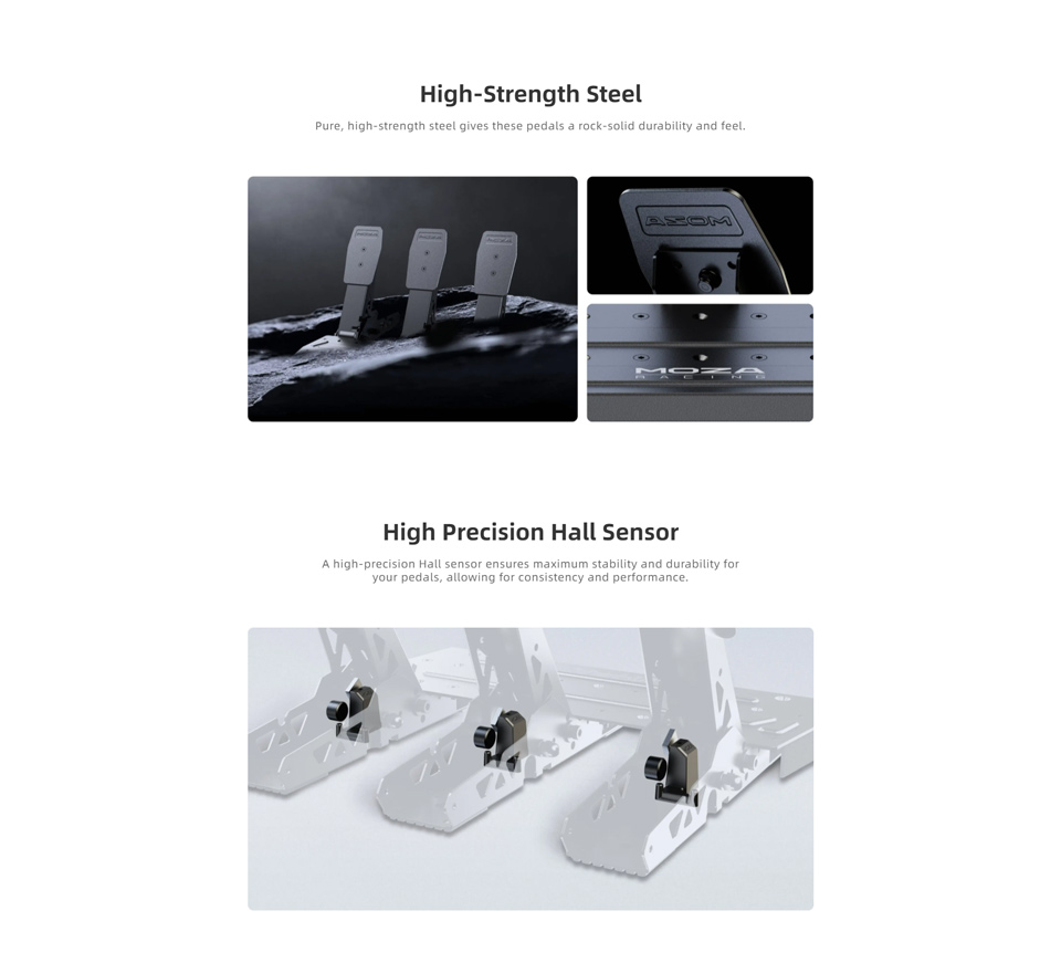 High-Strength Steel - Pure, high-strength steel gives these pedals a rock-solid durability and feel. High Precision Hall Sensor - A high precisian Hall sensor ensures maximum stability and durability for your pedals, allowing for consistency and performance
