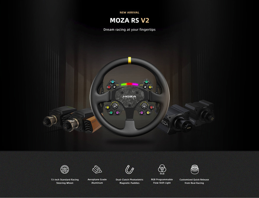 NEW ARRIVAL - MOZA RS V2 Dream racing at your fingertips. 13 inch Standard Racing Steering Wheel. Aeroplane Grade Aluminum. Dual-Clutch Photoelectric Magnetic Paddles. RGB Programmable Flow Shift Light. Customized Quick Release from Real Racing