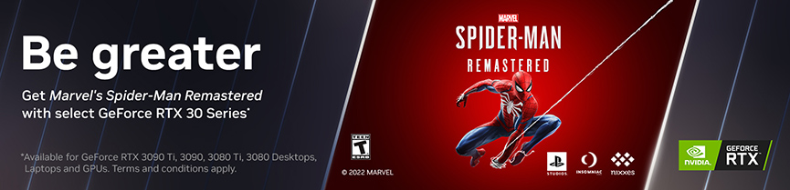 Be greater. Get Marvel's Spider-Man Remastered with select GeForce RTX Series. Available for GeForce RTX 3090 Ti, 3090, 3080 Ti, 3080 Desktops, Laptops and GPUs. Terms and conditions apply.