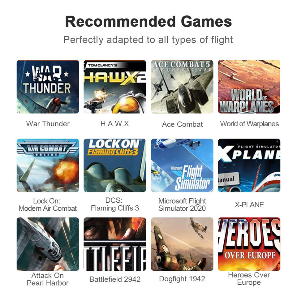 Recommended Games - Perfectly adapted to all types of flight. War Thunder, H.A.W. X, Ace Combat, World of Warplanes, Lock On: Modern Air Combat, DCS: Flaming Cliffs 3, Microsoft Flight Simulator 2020, X-Plane, Attack on Pearl Harbor, Battlefield 2942, Dogfight 1942, Heroes Over Europe