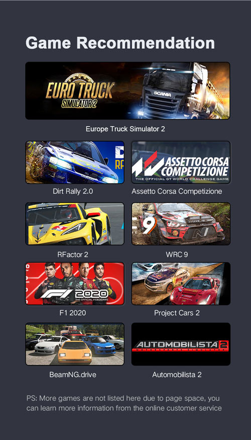 Game Recommendation - Euro Truck Simulator 2, Dirt Rally 2.0. Assettro Corsa Competizione, RFactor 2, WRC 9, F1 2020, Project Cars 2, BeamNG Drive, Automobilista 2. PS. More games are not listed due to page space. You can learn more information from the online customer service.