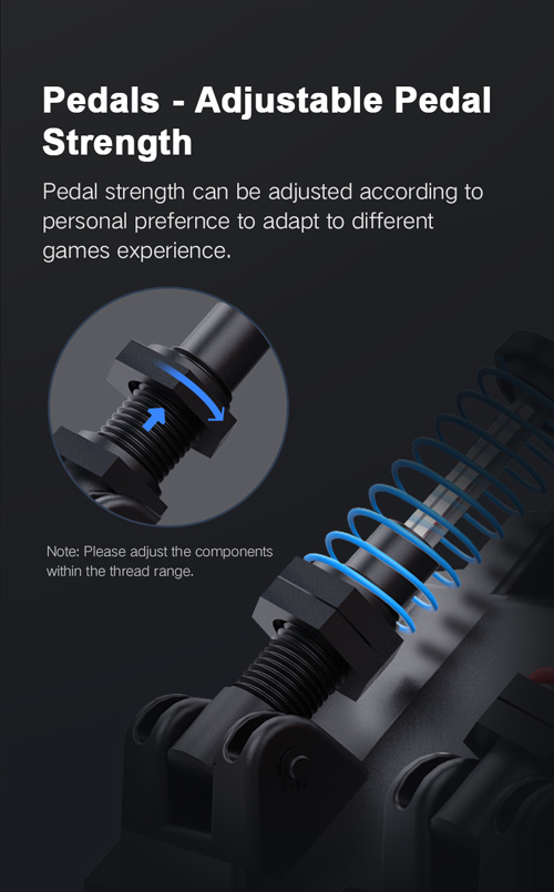 Pedals - Adjustable Pedal Strength. Pedal strength can be adjusted according to personal preference to adapt to different
games experience.