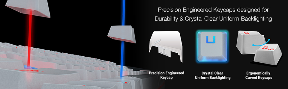 Precision Engineered Keycaps designed for Durability and Crystal Clear Uniform Backlighting. Precision        Engineered Keycap. Crystal Clear Uniform Backlighting. Ergonomically Curved Keycaps