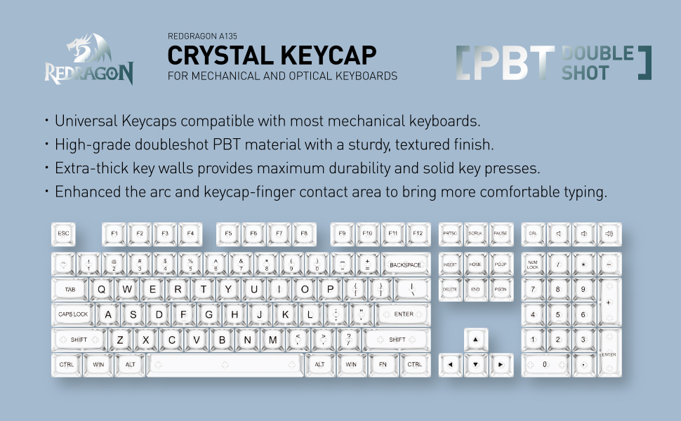 REDGRAGON A135 CRYSTAL KEYCAP FOR MECHANICAL AND OPTICAL KEYBOARDS - Universal Keycaps compatible with most mechanical keyboards. High-grade doubleshot PBT material with a sturdy, textured finish. Extra-thick key walls provides maximum durability and solid key presses. Enhanced the arc and keycap-finger contact area to bring more comfortable typing.