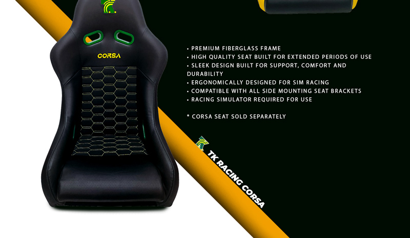TK Racing Corsa. Premium fiberglass frame. High quality seat built for extended periods of use. Sleek design built for support, comfort and durability. Ergonomically designed for sim racing. Compatible with all side mounting seat brackets. Racing simulator required for use. Corsa seat sold separately