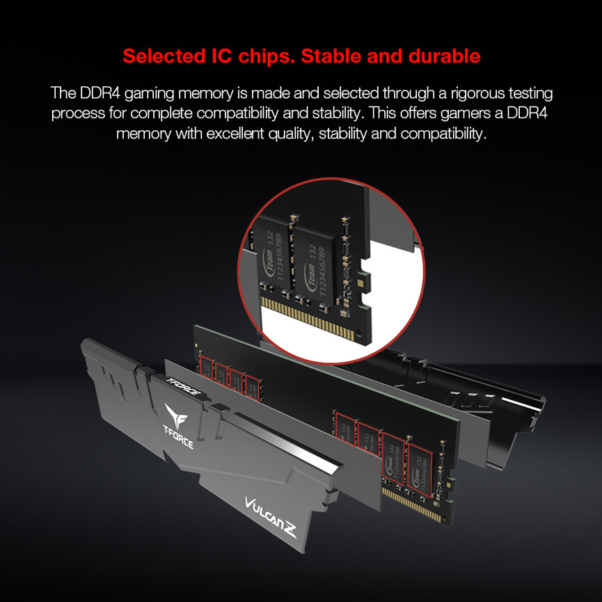 Selected IC chips. Stable and durable. The DDR4 gaming memory is made and selected through a rigorous testing
process for complete compatibility and stability. This offers gamers a DDR4
memory with excellent quality, stability and compatibility.