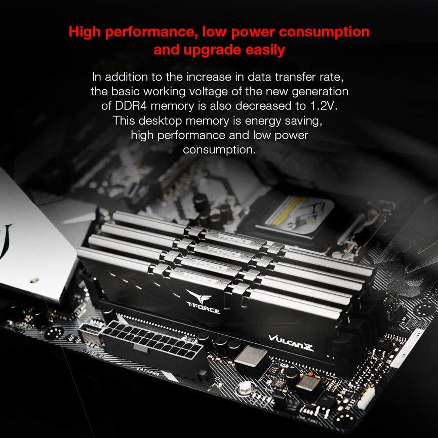 High performance, low power consumption and upgrade easily. In addition to the increase in data transfer rate,
the basic working voltage of the new generation
of DDR4 memory is also decreased to 1.2V.
This desktop memory is energy saving,
high performance and low power
consumption.
