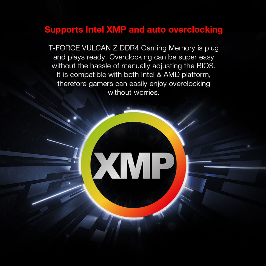 Supports Intel XMP and auto overclocking. T-FORCE VULCAN Z DDR4 Gaming Memory is plug
and plays ready. Overclocking can be super easy
without the hassle of manually adjusting the BIOS.
It is compatible with both Intel & AMD platform,
therefore gamers can easily enjoy overclocking
without worries.
