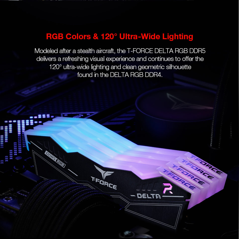 RGB Colors and 120 Degree Ultra-Wide Lighting - Modeled after a stealth aircraft, the T-FORCE DELTA RGB DDR5 delivers a refreshing visual experience and continues to offer the 120 degree ultra-wide lighting and clean geometric silhouette found in the DELTA RGB DDR4