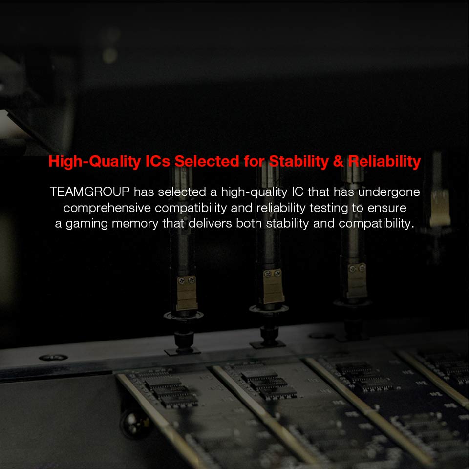 High-Quality ICs Selected for Stability and Reliability - TEAMGROUP has selected a high-quality IC that has undergone comprehensive compatibility and reliability testing to ensure a gaming memory that delivers both stability and compatibility.
