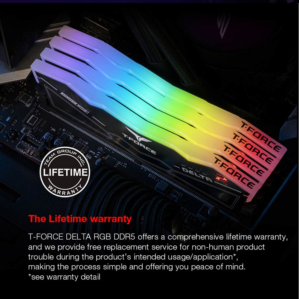 The Lifetime Warranty - T-FORCE DELTA RGB DDR5 offers a comprehensive lifetime warranty, and we provide free replacement service for non-human product trouble during the product's intended usage, application, making the process simple and offering you peace of mind.