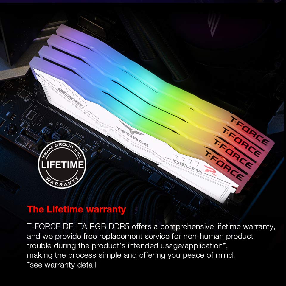The Lifetime Warranty - T-FORCE DELTA RGB DDR5 offers a comprehensive lifetime warranty, and we provide free replacement service for non-human product trouble during the product's intended usage, application, making the process simple and offering you peace of mind.