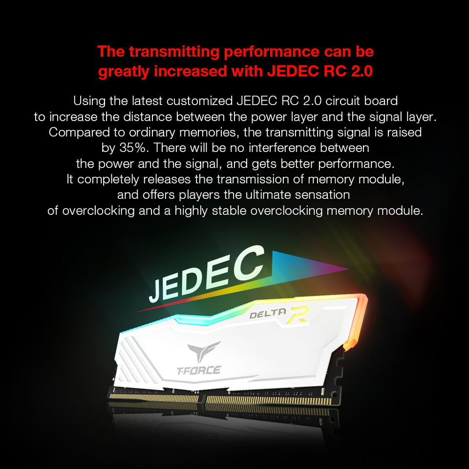 The transmitting performance can be Greatly Increased with JEDEC RC 2.0 - Using the latest customized JEDEC RC 2.0 circuit board to increase the distance between the power layer and the single layer. Compared to ordinary memories, the transmitting signal is raised by 35%. There will be no interference between the power and the signal, and gets better performance. It completely releases the transmission of memory module, and offers players the ultimate sensation of overclocking and a highly stable overclocking memory module.