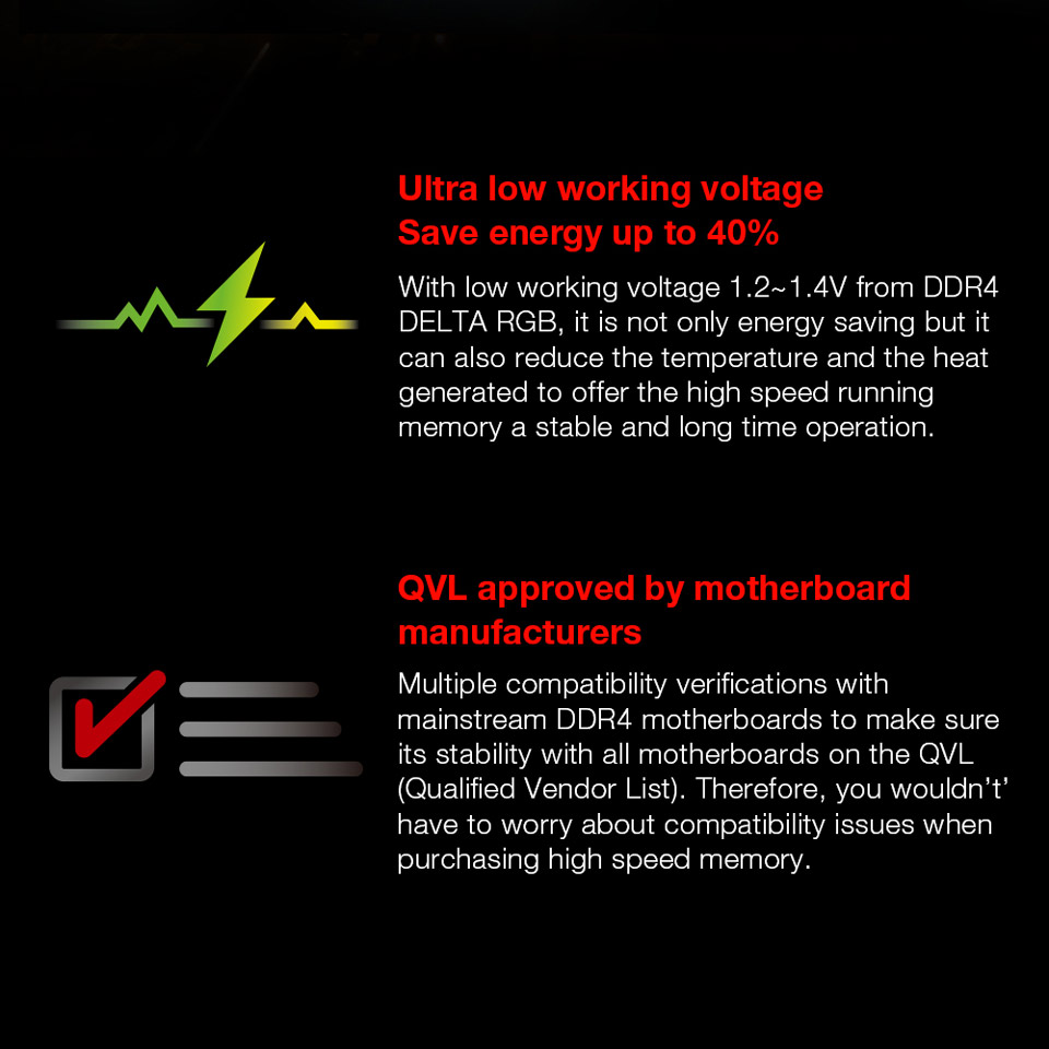 Ultra low working voltage. Save energy up to 40 percent - With low working voltage 1.2 - 1.4V from DDR4 Delta RGB, it is not only energy saving but it can also reduce the temperature and the heat generated to offer the high speed running memory a stable and long time operation. QVL approved by motherboard manufacturers - Multiple compatibility verifications with mainstream DDR4 motherboards to make sure it's stability with all motherboards on the QVL Qualified Vendor List. Therefore, you wouldn't have to worry about compatibility issues when purchasing high speed memory.