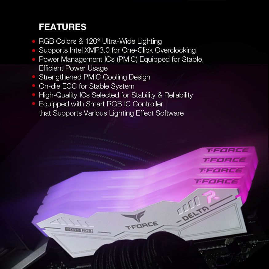 FEATURES - RGB Colors & 120 degrees Ultra-wide Lighting. Supports Intel XMP3.0 for One-click Overclocking. Power management ICs (PMIC) Equipped for Stable and efficient Power Usage. Strengthened PMIC Cooling Design. On-die ECC for Stable System. High quality ICs Selected for Stability and Reliability. Equipped with Smart RGB IC Controller that Supports Various Lighting Effect Software.