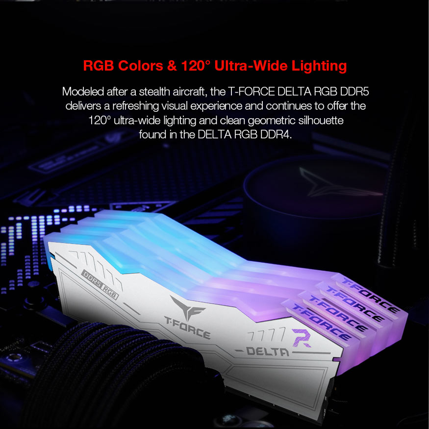 RGB Colors and 120 degrees Ultra-Wide Lighting. Modeled after a stealth aircraft, the T-Force Delta RGB DDR5 delivers a refreshing visual experience and continues to offer the 120 degree ultra-=wide lighting and clean geometric silhouette found in the Delta RGB DDR4