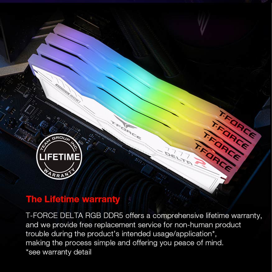 Lifetime warranty - T-FORCE DELTA RGB DDR5 offers a comprehensive lifetime warranty, and we provide free replacement service for non-human product trouble during the product's intended usage/application, making the process simple and offering you peace of mind.