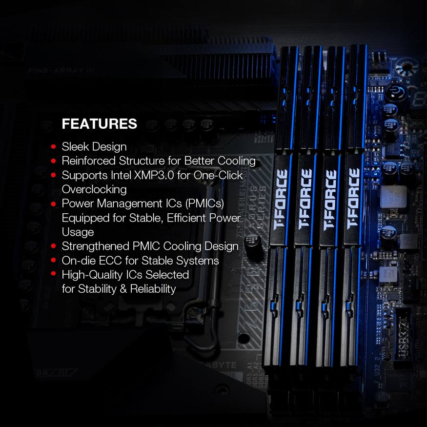 FEATURES - Sleek Design. Reinforced Structure for Better Cooling. Supports Intel XMP3.0 for One-ClickOverlocking. Power Management ICs (PMICs) Equipped for Stable, Efficient Power Usage. Strengthened PMIC Cooling Design. On-die ECC for Stable Systems. High-Quality ICs Selected for Stability & Reliability