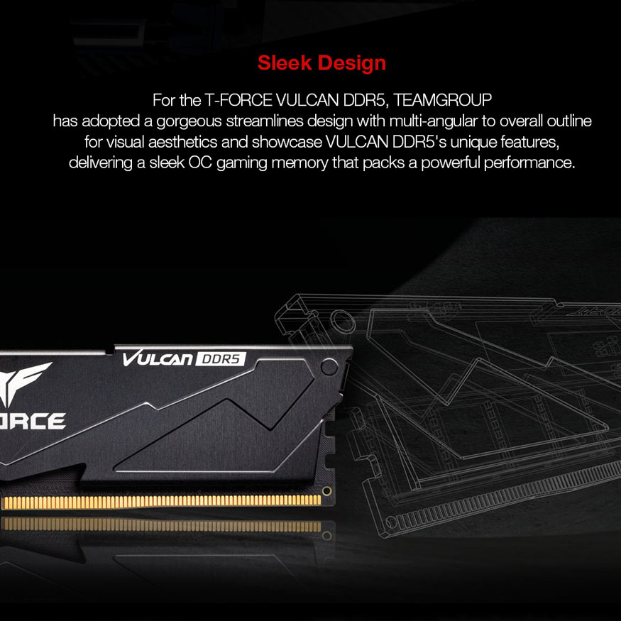 Sleek Design - For the T-FORCE VULCAN DDR5, TEAMGROUP has adopted a gorgeous streamlines design with multi-angular to overall outline for visual aesthetics and showcase VULCAN DDR5's unique features, delivering a sleek OC gaming memory that packs a powerful performance.