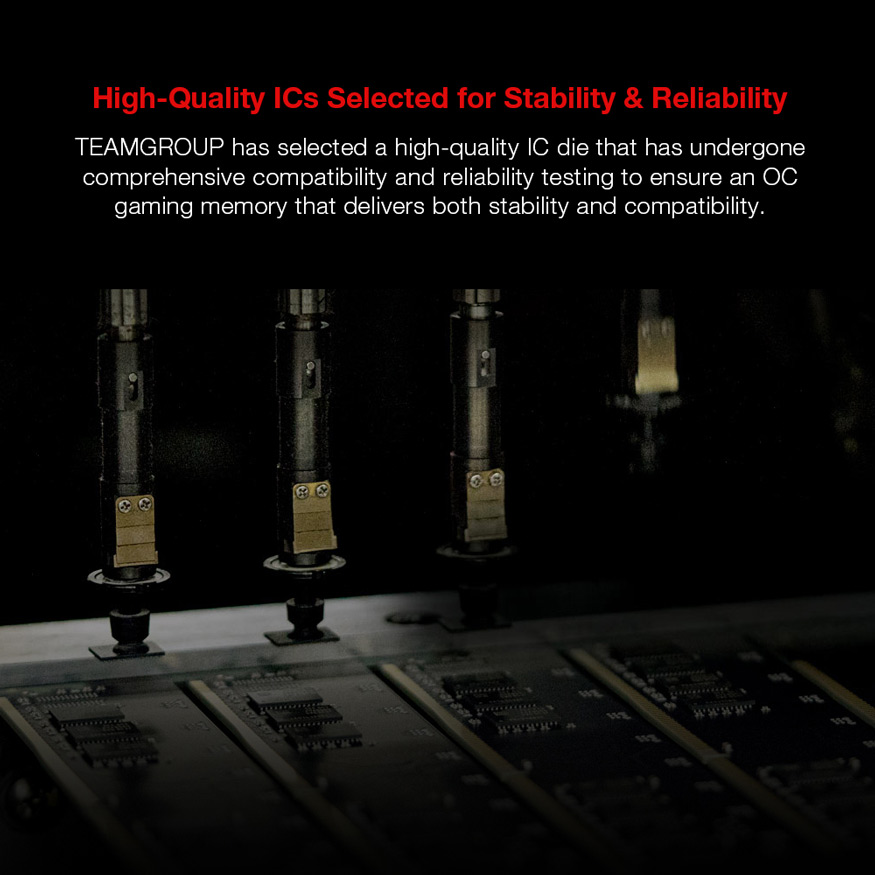 High-Quality Is Selected for Stability & Reliability - TEAMGROUP has selected a high-quality IC die that has undergone comprehensive compatibility and reliability testing to ensure an OC gaming memory that delivers both stability and compatibility.