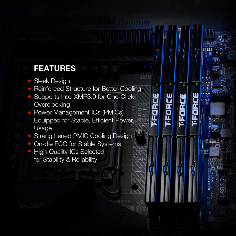 FEATURES - Sleek Design. Reinforced Structure for Better Cooling. Supports Intel XMP3.0 for One-Click Overclocking. Power Management ICs PMICs Equipped for Stable, Efficient Power Usage. Strengthened PMIC Cooling Design. On-die ECC for Stable Systems. High-Quality ICs Selected for Stability and Reliability