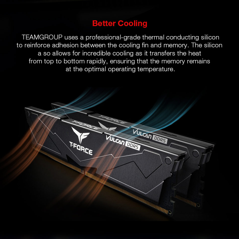 Better Cooling - TEAMGROUP uses a professional-grade thermal conducting silicon to reinforce adhesion between the cooling fin and memory. The silicon also allows for incredible cooling as it transfers the heat from top to bottom rapidly, ensuring that the memory remains at the optimal operating temperature.