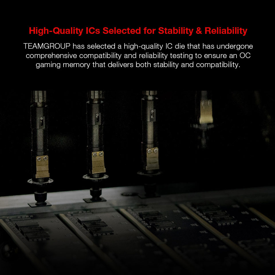 High-quality ICs Selected for Stability and Reliability - TEAMGROUP has selected a high-quality IC die that has undergone comprehensive compatibility and reliability testing to ensure an OC gaming memory that delivers both stability and compatibility