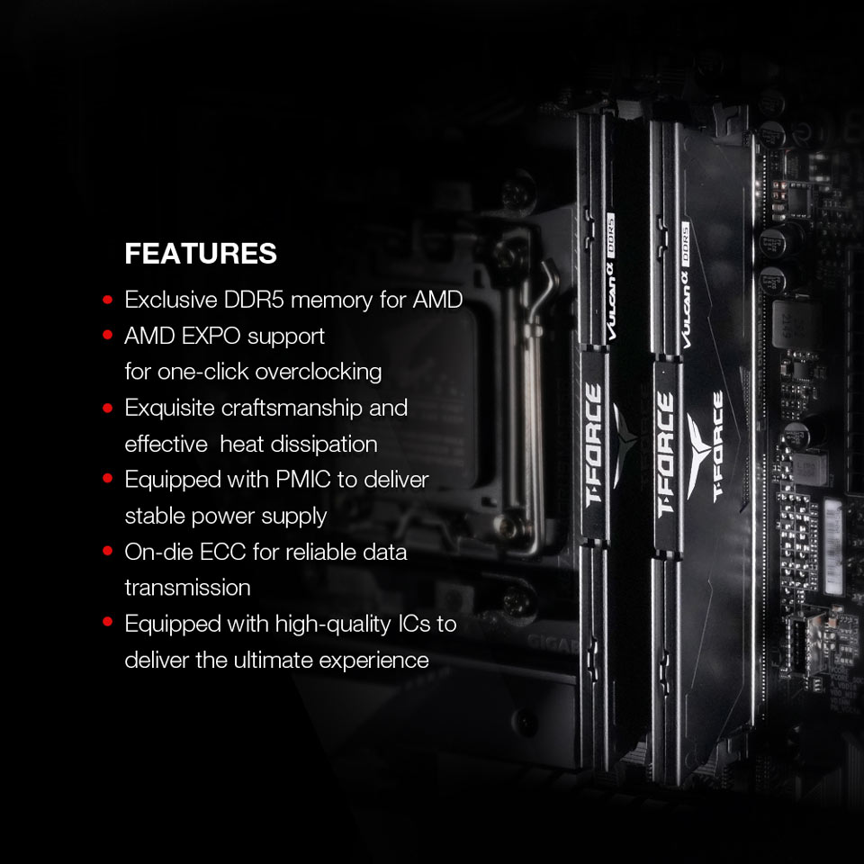 FEATURES - Exclusive DDR5 memory for AMD. AMD EXPO support for one-click overclocking. Exquisite craftsmanship and effective heat dissipation. Equipped with PMIC to deliver stable power supply. On-die ECC for reliable data transmission. Equipped with high-quality ICs to deliver the ultimate experience
