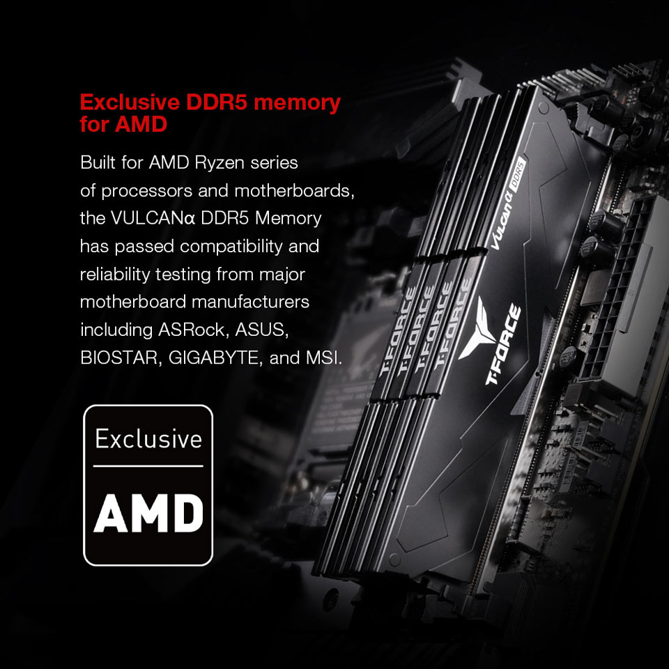 Exclusive DDR5 memory for AMD - Built for AMD Ryzen series of processors and motherboards, the VULCAN DDR5 Memory has passed compatibility and reliability testing from major motherboard manufacturers including ASRock, ASUS, BIOSTAR, GIGABYTE, and MSI.