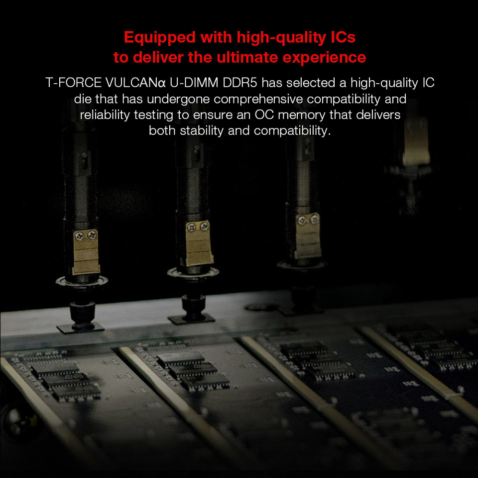Equipped with high-quality ICs to deliver the ultimate experience - T-FORCE VULCANa U-DIMM DDR5 has selected a high-quality IC die that has undergone comprehensive compatibility and reliability testing to ensure an OC memory that delivers both stability and compatibility.