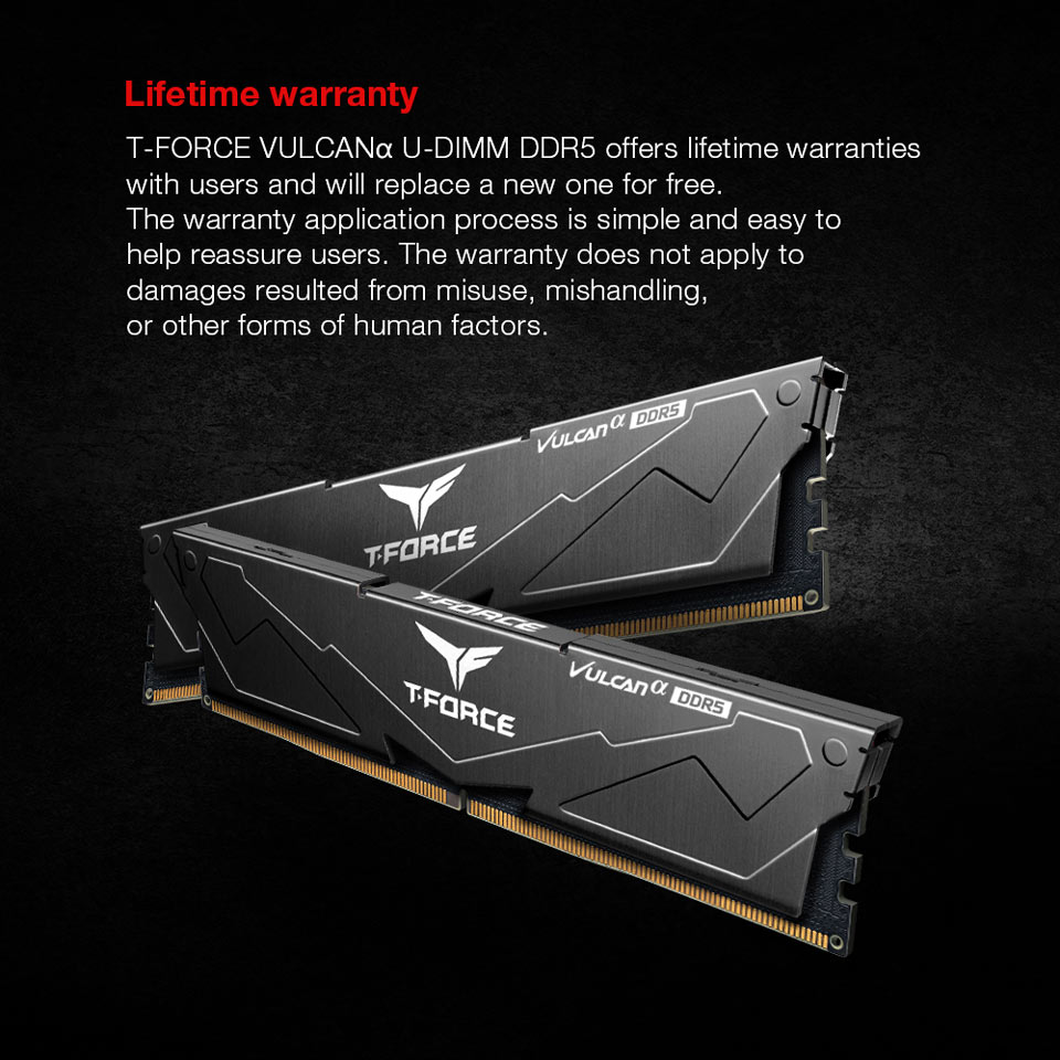 Lifetime warranty - T-FORCE VULCANa U-DIMM DDR5 offers lifetime warranties with users and will replace a new one for free. The warranty application process is simple and easy to help reassure users. The warranty does not apply to damages resulted from misuse, mishandling, or other forms of human factors.