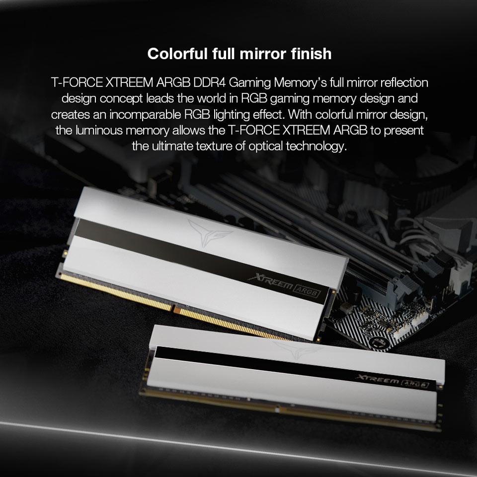 Colorful full mirror finish - T-FORCE XTREEM ARGB DDR4 Gaming Memory's full mirror reflection design concept leads the world in GB gaming memory design and creates an incomparable GB lighting effect. With colorful mirror design, the luminous memory allows the T-FORCE XTREEM ARGB to present he ultimate texture of optical technology.
