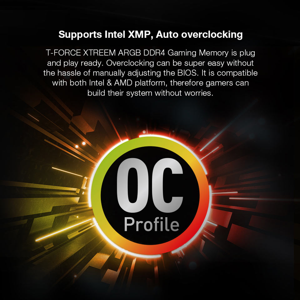 Supports Intel XMP, Auto overclocking - T-FORCE XTREEM ARGB DDR4 Gaming Memory is plug and play ready. Overlocking can be super easy without the hassle of manually adjusting the BIOS. It is compatible with both Intel & AMD platform, therefore gamers can build their system without worries.