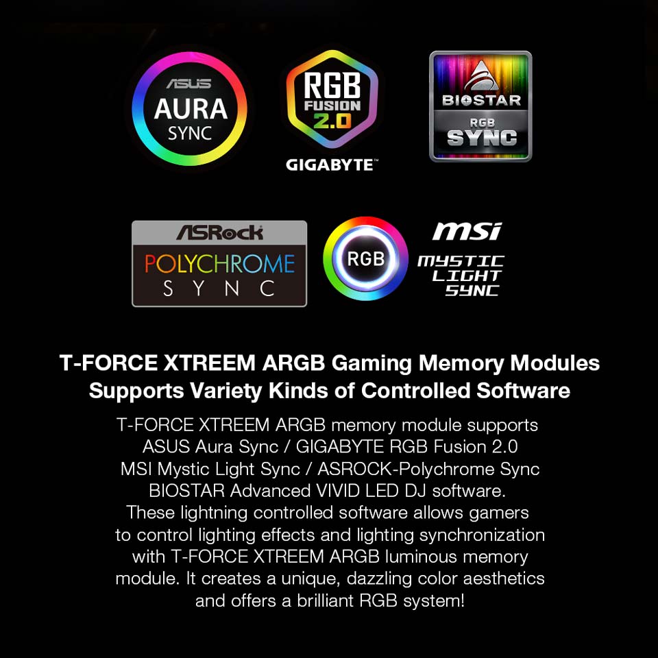 -FORCE XTREEM ARGB Gaming Memory Modules - Supports Variety Kinds of Controlled Software. T-FORCE XTREEM ARG memory module supports ASUS Aura Sync / GIGABYTE RGB Fusion 2.0 MS Mystic Light Sync / ASROCK-Polychrome Sync BIOSTAR Advanced VIVID LED DJ software. These lightning controlled software allows gamers to control lighting effects and lighting synchronization with -FORCE XTREEM ARGB luminous memory module. It creates a unique, dazzling color aesthetic and offers a brilliant GB system!