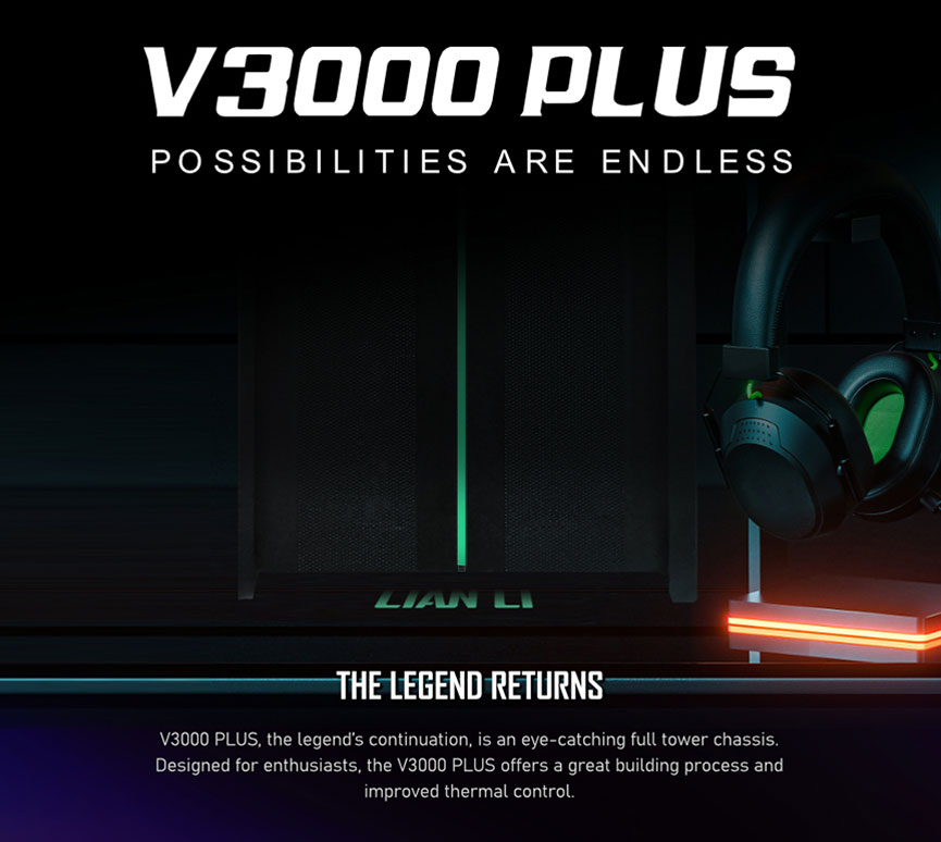 V3000 PLUS - POSSIBILITES ARE ENDLESS. THE LEGEND RETURNS. V3000 PLUS, the legend's continuation, is an eye-catching full tower chassis. Designed for enthusiasts, the V3000 PLUS offers a great building process and improved thermal control.