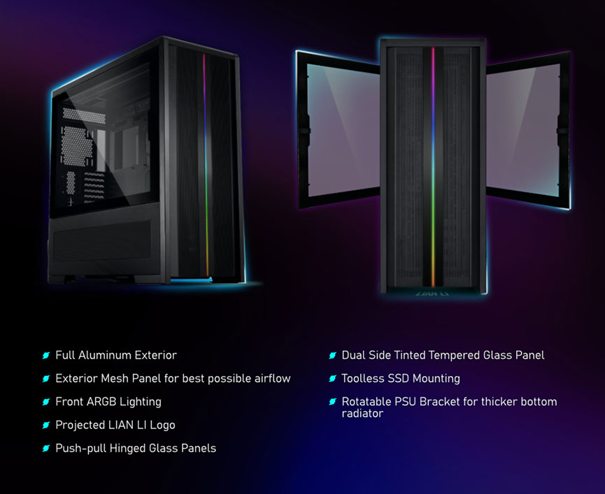 Full Aluminum Exterior, Exterior Mesh Panel for best possible airflow, Front ARGB Lighting, Projected LIAN LI Logo, Push-pull Hinged Glass Panels, Dual Side Tinted Tempered Glass Panel, Toolless SSD Mounting, Rotatable PSU Bracket for thicker bottom rariator 
