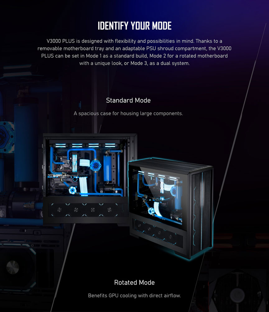IDENTIFY YOUR MODE. V3000 PLUS is designed with flexibility and possibilities in mind. Thanks to a removable motherboard tray and an adaptable PSU shroud compartment, the V3000 PLUS can be set in Mode 1 as a standard build, Mode 2 for a rotated motherboard with a unique look, or Mode 3, as a dual system. Standard Mode. A spacious case for housing large components. Rotated Mode. Rotated Mode. Benefits GPU cooling with direct airflow.