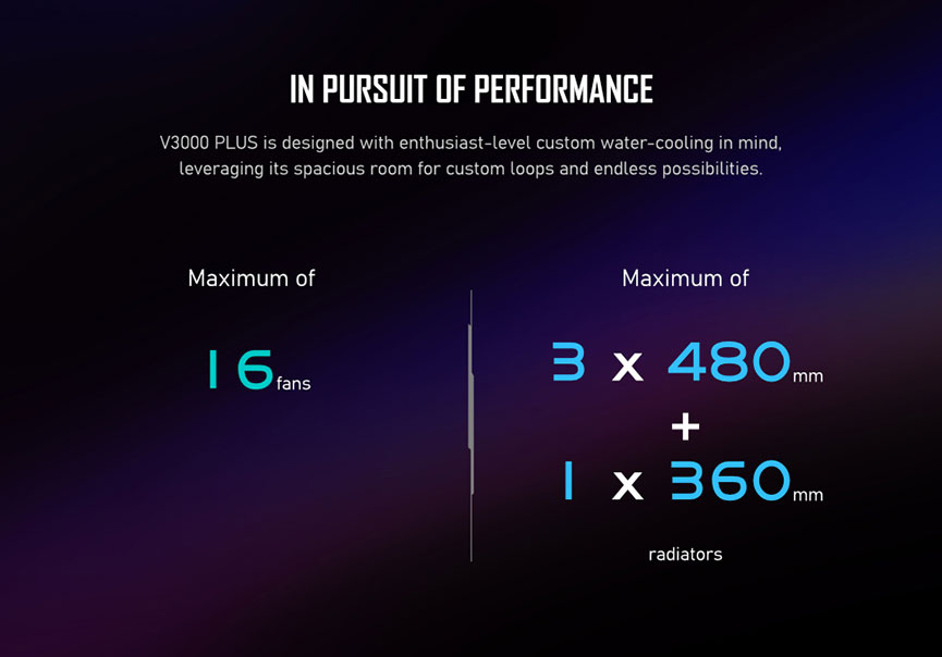 IN PURSUIT OF PERFORMANCE. V3000 PLUS is designed with enthusiast-level custom water-cooling in mind, leveraging its spacious room for custom loops and endless possibilities. Maximum of 16 fans. Maximum of 3 x 480mm plus 1 x 360mm radiators