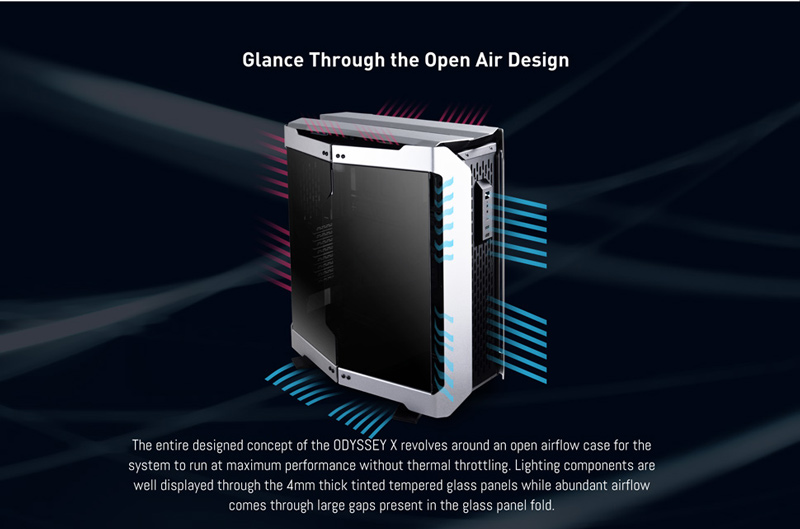 Glance Through the Open Air Design. The entire designed concept of the ODYSSEY X revolves around an open airflow case for the system to run at maximum performance without thermal throttling. Lighting components are well displayed through the 4mm thick tinted tempered glass panels while abundant airflow comes through large gaps present in the glass panel fold.