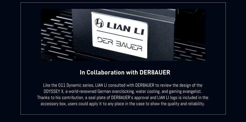In Collaboration with DER8AUER. Like the 011 Dynamic series, LIAN LI consulted with DER8AUER to review the design of the ODYSSEY X, a world-renowned German overlocking, water cooling, and gaming evangelist. Thanks to his contribution, a seal plate of DER8AUER's approval and LIAN LI logo is included in the accessory box, users could apply it to any place in the case to show the quality and reliability.