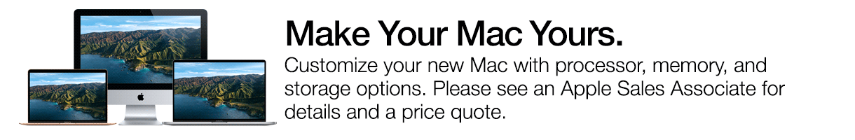 Make Your Mac Yours. Customize your new Mac with processor, memory, and storage options. Please see an Apple Sales Associate for details and a price quote.