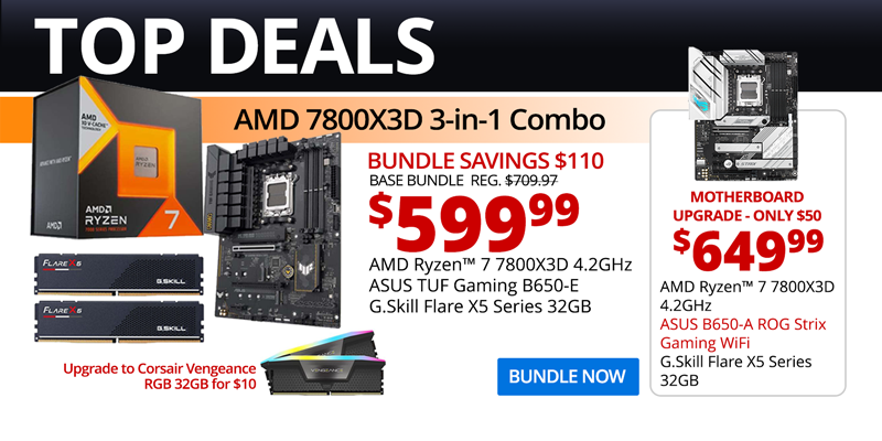 TOP DEALS - AMD 7800X3D 3-in-1 Combo - $599.99 - Bundle Savings $110; BASE BUNDLE REG, $709.97; AMD Ryzen 7 7800X3D 4.2GHz, ASUS TUF Gaming B650-E, G.Skill Flare X5 Series 32GB; Motherboard Upgrade only $50 - $649.99; AMD Ryzen 7 7800X3D 4.2GHz, ASUS B650-A ROG Strix Gaming WiFi, G.Skill Flare X5 Series 32GB; Upgrade to Corsair Vengeance RGB 32GB for $10; BUNDLE NOW