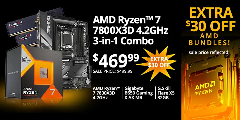 $30 OFF AMD BUNDLES; AMD Ryzen 7 7800X3D 4.2GHz 3-in-1 Combo - $469.99 EXTRA $30 OFF; sale price $499.99; AMD Ryzen 7 7800X3D 4.2GHz, Gigabyte B650 Gaming X AX MB, G.Skill Flare X5 32GB