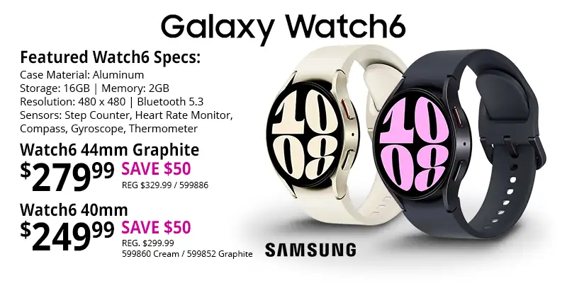 SAMSUNG Galaxy Watch6 - 44mm Graphite - $279.99 SAVE $50, REG, $329.99, SKU 599886; 40mm Cream - $249.99 - SAVE $50, REG. $299.99, SKU 599860; 40mm Graphite - $249.99 - SAVE $50, REG. $299.99, SKU 599852; Featured Watch 6 Specs: Case Material - Aluminum, Storage - 16GB, Memory 2GB, Resolution - 480 x 480, Bluetooth 5.3, Sensors - Step Counter, Heart Rate Monitor, Compass, Gyroscope, Thermometer