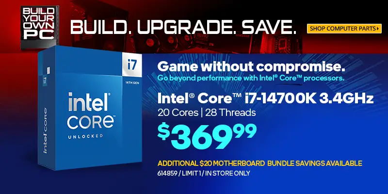 BUILD. UPGRADE. SAVE. Intel Core i7-14700K 3.4GHz, 20 Cores, 28 Threads; $369.99; Additional $20 motherboard bundle savings available; limit one, in store only