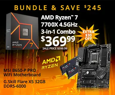 Bundle and Save $245 - AMD Ryzen 7 7700X 3-in-1 Combo - $369.99 SAVE $30 SALE PRICE $399.99 - AMD Ryzen 7 7700X 4.5GHz, MSI B650-P PRO WiFi MB, G.Skill Flare X5 32GB DDR5-6000